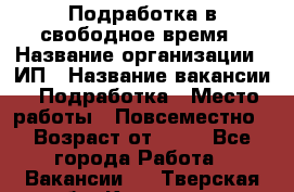 Подработка в свободное время › Название организации ­ ИП › Название вакансии ­ Подработка › Место работы ­ Повсеместно › Возраст от ­ 20 - Все города Работа » Вакансии   . Тверская обл.,Конаково г.